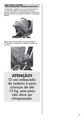 9
Encaixe a cadeira para automóvel, Touring
Evolution. Recue a capota do carrinho e
recline o encosto em sua posição mais baixa, em
seguida encaixe as fendas da cadeira no protetor
frontal.
1
PARA USAR A CADEIRA
PARA AUTOMÓVEL TOURING EVOLUTION
ATENÇÃO!
O uso adequado
da cadeira é para
crianças de até
13 kg, este peso
não deve ser
ultrapassado.
Prenda as travas (U), nos pinos da base
da alça da cadeira, em ambos os lados do
carrinho.
2
U
 