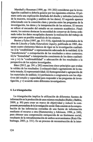 Marshall y Rossman (1999, pp. 191-202) consideran que la inves-
tigación cualitativa debería guiarse por los siguientes criterios. El pri-
mero sería una explicación detallada del diseño y métodos (selección
de la muestra, recogida y análisis de los datos). El segundo aparece
relacionado con la conexión clara y precisa entre las preguntas de la
investigación, los datos y la interpretación de los mismos. El tercero
se refiere al encuadre del estudio en un contexto académico. Final-
mente, los autores destacan la necesidad de conservar de forma orde-
nada todos los datos recopilados durante la realización del trabajo de
campo para un posible reanálisis de los mismos.
Baxter y Eyles (1997, pp. 511-518), siguiendo los postulados de la
obra de Lincoln y Guba Naturalistic inquiry, publicada en 1985, des-
tacan cuatro elementos básicos de rigor en la investigación cualitati-
va: i) la "credibilidad" o representación adecuada de la realidad; ii) la
"transferencia" o extrapolación de los resultados a otros contextos;
iii) la "formalidad" o interpretación consistente de los datos cualitati-
vos y iv) la "confirmabilidad" o adecuación de los resultados a la
perspectiva de los sujetos investigados.
Báez (2012, pp. 291 y 292) menciona cinco principios que avalan
la validez de los resultados: i) exhaustividad o agotamiento de la ma-
teria tratada; ii) representatividad; iii) homogeneidad o agrupación de
los materiales de análisis; iv) pertinencia o congruencia con los obje-
tivos del estudio y capacidad para responder a las preguntas de inves-
tigación, y y) acuerdo entre diferentes investigadores.
4. La triangulación
La triangulación implica la utilización de diferentes fuentes de
información en la producción de unos mismos resultados (Rubin y Babbie,
2009, p. 89) para crear un marco de objetividad y reducir la com-
ponente personalista de la investigación social. Ésta consiste en la compro-
bación de las inferencias extraídas de una fuente de información
mediante el recurso a otra (Hammersley y Atkinson, 1994, p. 249),
para obtener una comprensión enriquecida de un fenómeno social,
resultante de la retroalimentación de ambos acercamientos (Ruiz Ola-
buénaga, 2003, p. 331). Es un proceso de reconstrucción de la inter-
124
 