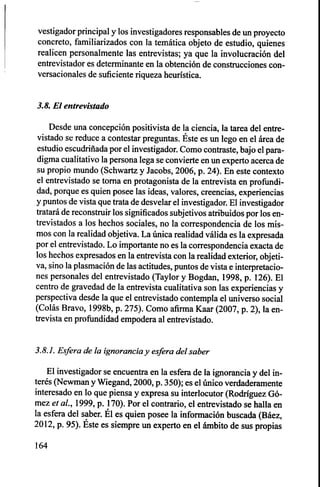 vestigador principal y los investigadores responsables de un proyecto
concreto, familiarizados con la temática objeto de estudio, quienes
realicen personalmente las entrevistas; ya que la involucración del
entrevistador es determinante en la obtención de construcciones con-
versacionales de suficiente riqueza heurística.
3.8. El entrevistado
Desde una concepción positivista de la ciencia, la tarea del entre-
vistado se reduce a contestar preguntas. Éste es un lego en el área de
estudio escudriñada por el investigador. Como contraste, bajo el para-
digma cualitativo la persona lega se convierte en un experto acerca de
su propio mundo (Schwartz y Jacobs, 2006, p. 24). En este contexto
el entrevistado se torna en protagonista de la entrevista en profundi-
dad, porque es quien posee las ideas, valores, creencias, experiencias
y puntos de vista que trata de desvelar el investigador. El investigador
tratará de reconstruir los significados subjetivos atribuidos por los en-
trevistados a los hechos sociales, no la correspondencia de los mis-
mos con la realidad objetiva. La única realidad válida es la expresada
por el entrevistado. Lo importante no es la correspondencia exacta de
los hechos expresados en la entrevista con la realidad exterior, objeti-
va, sino la plasmación de las actitudes, puntos de vista e interpretacio-
nes personales del entrevistado (Taylor y Bogdan, 1998, p. 126). El
centro de gravedad de la entrevista cualitativa son las experiencias y
perspectiva desde la que el entrevistado contempla el universo social
(Colás Bravo, 1998b, p. 275). Como afirma Kaar (2007, p. 2), la en-
trevista en profundidad empodera al entrevistado.
3.8.1. Esfera de la ignorancia y esfera del saber
El investigador se encuentra en la esfera de la ignorancia y del in-
terés (Newman y Wiegand, 2000, p. 350); es el único verdaderamente
interesado en lo que piensa y expresa su interlocutor (Rodríguez Gó-
mez et al., 1999, p. 170). Por el contrario, el entrevistado se halla en
la esfera del saber. Él es quien posee la información buscada (Báez,
2012, p. 95). Éste es siempre un experto en el ámbito de sus propias
164
 