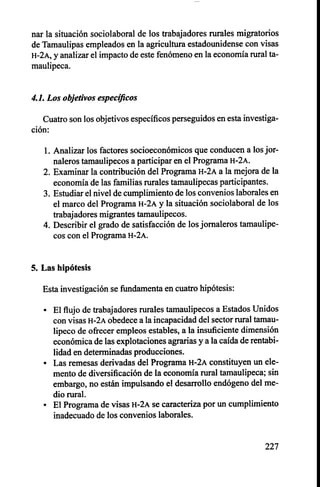 nar la situación sociolaboral de los trabajadores rurales migratorios
de Tamaulipas empleados en la agricultura estadounidense con visas
H-2A, y analizar el impacto de este fenómeno en la economía rural ta-
maulipeca.
4.1. Los objetivos específicos
Cuatro son los objetivos específicos perseguidos en esta investiga-
ción:
1.Analizar los factores socioeconómicos que conducen a los jor-
naleros tamaulipecos a participar en el Programa H-2A.
2. Examinar la contribución del Programa H-2A a la mejora de la
economía de las familias rurales tamaulipecas participantes.
3. Estudiar el nivel de cumplimiento de los convenios laborales en
el marco del Programa H-2A y la situación sociolaboral de los
trabajadores migrantes tamaulipecos.
4. Describir el grado de satisfacción de los jornaleros tamaulipe-
cos con el Programa H-2A.
5. Las hipótesis
Esta investigación se fundamenta en cuatro hipótesis:
• El flujo de trabajadores rurales tamaulipecos a Estados Unidos
con visas H-2A obedece a la incapacidad del sector rural tamau-
lipeco de ofrecer empleos estables, a la insuficiente dimensión
económica de las explotaciones agrarias y a la caída de rentabi-
lidad en determinadas producciones.
• Las remesas derivadas del Programa H-2A constituyen un ele-
mento de diversificación de la economía rural tamaulipeca; sin
embargo, no están impulsando el desarrollo endógeno del me-
dio rural.
• El Programa de visas H-2A se caracteriza por un cumplimiento
inadecuado de los convenios laborales.
227
 