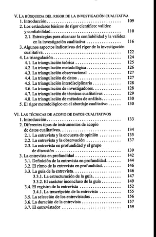 V. LA BÚSQUEDA DEL RIGOR DE LA INVESTIGACIÓN CUALITATIVA
1.Introducción 109
2.Los estándares básicos de rigor científico: validez
y confiabilidad 110
2.1. Estrategias para alcanzar la confiabilidad y la validez
en la investigación cualitativa 116
3.Algunos aspectos indicativos del rigor de la investigación
cualitativa 122
4. La triangulación 124
4.1. La triangulación teórica 125
4.2. La triangulación metodológica 126
4.3. La triangulación observacional 127
4.4. La triangulación de datos 127
4.5. La triangulación interdisciplinaria 128
4.6. La triangulación de investigadores 128
4.7. La triangulación de técnicas cualitativas 129
4.8. La triangulación de métodos de análisis 130
5.El rigor metodológico en el abordaje cualitativo 130
VI. LAS TÉCNICAS DE ACOPIO DE DATOS CUALITATIVOS
1.Introducción 133
2.Diferentes tipos de instrumentos de acopio
de datos cualitativos 134
2.1. La entrevista y la encuesta de opinión 135
2.2. La entrevista y la observación 137
2.3. La entrevista en profundidad y el grupo
de discusión 139
3.La entrevista en profundidad 142
3.1. Definición de la entrevista en profundidad 144
3.2. El ritmo de la entrevista en profundidad 146
3.3. La guía de la entrevista 146
3.3.1. La estructuración de la guía 147
3.3.2. El carácter inconcluso de la guía 149
3.4. El registro de la entrevista 152
3.4.1. La trascripción de la entrevista 155
3.5. La selección de los entrevistados 156
3.6. La duración de la entrevista 157
3.7. El entrevistador 159
 