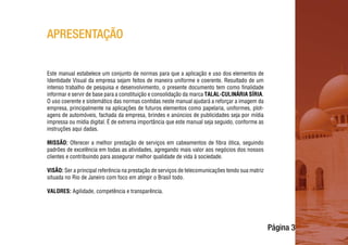 Página 3
APRESENTAÇÃO
Este manual estabelece um conjunto de normas para que a aplicação e uso dos elementos de
Identidade Visual da empresa sejam feitos de maneira uniforme e coerente. Resultado de um
intenso trabalho de pesquisa e desenvolvimento, o presente documento tem como finalidade
informar e servir de base para a constituição e consolidação da marca TALAL-CULINÁRIA SÍRIA.
O uso coerente e sistemático das normas contidas neste manual ajudará a reforçar a imagem da
empresa, principalmente na aplicações de futuros elementos como papelaria, uniformes, plot-
agens de automóveis, fachada da empresa, brindes e anúncios de publicidades seja por mídia
impressa ou mídia digital. É de extrema importância que este manual seja seguido, conforme as
instruções aqui dadas.
MISSÃO: Oferecer a melhor prestação de serviços em cabeamentos de fibra ótica, seguindo
padrões de excelência em todas as atividades, agregando mais valor aos negócios dos nossos
clientes e contribuindo para assegurar melhor qualidade de vida à sociedade.
VISÃO: Ser a principal referência na prestação de serviços de telecomunicações tendo sua matriz
situada no Rio de Janeiro com foco em atingir o Brasil todo.
VALORES: Agilidade, competência e transparência.
 