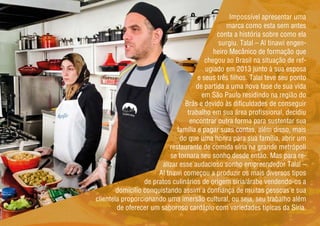 Impossível apresentar uma
marca como esta sem antes
conta a história sobre como ela
surgiu. Talal – Al tinawi engen-
heiro Mecânico de formação que
chegou ao Brasil na situação de ref-
ugiado em 2013 junto à sua esposa
e seus três filhos. Talal teve seu ponto
de partida a uma nova fase de sua vida
em São Paulo residindo na região do
Brás e devido às dificuldades de conseguir
trabalho em sua área profissional, decidiu
encontrar outra forma para sustentar sua
família e pagar suas contas, além disso, mais
do que uma honra para sua família, abrir um
restaurante de comida síria na grande metrópoli
se tornara seu sonho desde então. Mas para re-
alizar esse audacioso sonho empreendedor Talal –
Al tnawi começou a produzir os mais diversos tipos
de pratos culinários de origem síria/árabe vendendo-os a
domicílio conquistando assim a confiança de muitas pessoas e sua
clientela proporcionando uma imersão cultural, ou seja, seu trabalho além
de oferecer um saboroso cardápio com variedades típicas da Síria.
 