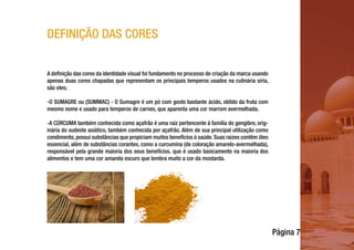 Página 7
DEFINIÇÃO DAS CORES
A definição das cores da identidade visual foi fundamento no processo de criação da marca usando
apenas duas cores chapadas que representam os principais temperos usados na culinária síria,
são eles;
-O SUMAGRE ou (SUMMAC) - O Sumagre é um pó com gosto bastante ácido, obtido da fruta com
mesmo nome e usado para temperos de carnes, que aparenta uma cor marrom avermelhada.
-A CÚRCUMA também conhecida como açafrão é uma raiz pertencente à família do gengibre, orig-
inária do sudeste asiático, também conhecida por açafrão. Além de sua principal utilização como
condimento, possui substâncias que propiciam muitos benefícios à saúde. Suas raízes contêm óleo
essencial, além de substâncias corantes, como a curcumina (de coloração amarelo-avermelhada),
responsável pela grande maioria dos seus benefícios. que é usado basicamente na maioria dos
alimentos e tem uma cor amarela escuro que lembra muito a cor da mostarda.
 