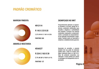 Página 8
PADRÃO CROMÁTICO
#EAA527
R 234 G 165 B 39
C 7% M 39 % Y 90 % K 1%
PANTONE 137
#912114
R 145 G 33 B 20
C 27% M 96 % Y 100 % K 30%
PANTONE 506
Frequentemente aplicado no segmen-
to moveleiro e de pisos, design de in-
teriores, ambientes sofisticados para
ressaltar a elegância e confiabilidade
dos produtos e serviços. No universo
corporativo, representa o comprometi-
mento e seriedade do empreendimen-
to por estimular concentração e organ-
ização. Também pode ser associado à
empórios e estabelecimentos gourmet.
Associado ao vermelho, o amarelo
também tem seu poder de estimular
apetite atrair o olhar do usuário para
algum elemento-chave ou call to ac-
tions. No ambiente corporativo, sua
utilização é muito positiva por passar
a mensagem de transparência nas ne-
gociações.
MARROM PIMENTA SIGNIFICADO NO MKT
AMARELO MOSTARDA
 