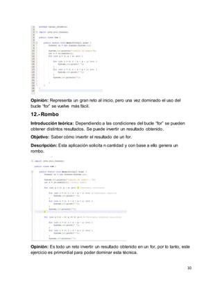 10
Opinión: Representa un gran reto al inicio, pero una vez dominado el uso del
bucle “for” se vuelve más fácil.
12.- Rombo
Introducción teórica: Dependiendo a las condiciones del bucle “for” se pueden
obtener distintos resultados. Se puede invertir un resultado obtenido.
Objetivo: Saber cómo invertir el resultado de un for.
Descripción: Esta aplicación solicita n cantidad y con base a ello genera un
rombo.
Opinión: Es todo un reto invertir un resultado obtenido en un for, por lo tanto, este
ejercicio es primordial para poder dominar esta técnica.
 