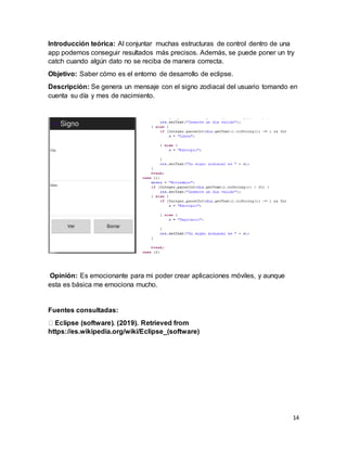 14
Introducción teórica: Al conjuntar muchas estructuras de control dentro de una
app podemos conseguir resultados más precisos. Además, se puede poner un try
catch cuando algún dato no se reciba de manera correcta.
Objetivo: Saber cómo es el entorno de desarrollo de eclipse.
Descripción: Se genera un mensaje con el signo zodiacal del usuario tomando en
cuenta su día y mes de nacimiento.
Opinión: Es emocionante para mi poder crear aplicaciones móviles, y aunque
esta es básica me emociona mucho.
Fuentes consultadas:
https://es.wikipedia.org/wiki/Eclipse_(software)
 