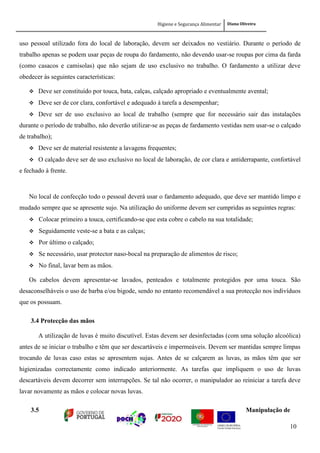 Higiene e Segurança Alimentar Diana Oliveira
10
uso pessoal utilizado fora do local de laboração, devem ser deixados no vestiário. Durante o período de
trabalho apenas se podem usar peças de roupa do fardamento, não devendo usar-se roupas por cima da farda
(como casacos e camisolas) que não sejam de uso exclusivo no trabalho. O fardamento a utilizar deve
obedecer às seguintes características:
 Deve ser constituído por touca, bata, calças, calçado apropriado e eventualmente avental;
 Deve ser de cor clara, confortável e adequado à tarefa a desempenhar;
 Deve ser de uso exclusivo ao local de trabalho (sempre que for necessário sair das instalações
durante o período de trabalho, não deverão utilizar-se as peças de fardamento vestidas nem usar-se o calçado
de trabalho);
 Deve ser de material resistente a lavagens frequentes;
 O calçado deve ser de uso exclusivo no local de laboração, de cor clara e antiderrapante, confortável
e fechado à frente.
No local de confecção todo o pessoal deverá usar o fardamento adequado, que deve ser mantido limpo e
mudado sempre que se apresente sujo. Na utilização do uniforme devem ser cumpridas as seguintes regras:
 Colocar primeiro a touca, certificando-se que esta cobre o cabelo na sua totalidade;
 Seguidamente veste-se a bata e as calças;
 Por último o calçado;
 Se necessário, usar protector naso-bocal na preparação de alimentos de risco;
 No final, lavar bem as mãos.
Os cabelos devem apresentar-se lavados, penteados e totalmente protegidos por uma touca. São
desaconselháveis o uso de barba e/ou bigode, sendo no entanto recomendável a sua protecção nos indivíduos
que os possuam.
3.4 Protecção das mãos
A utilização de luvas é muito discutível. Estas devem ser desinfectadas (com uma solução alcoólica)
antes de se iniciar o trabalho e têm que ser descartáveis e impermeáveis. Devem ser mantidas sempre limpas
trocando de luvas caso estas se apresentem sujas. Antes de se calçarem as luvas, as mãos têm que ser
higienizadas correctamente como indicado anteriormente. As tarefas que impliquem o uso de luvas
descartáveis devem decorrer sem interrupções. Se tal não ocorrer, o manipulador ao reiniciar a tarefa deve
lavar novamente as mãos e colocar novas luvas.
3.5 Manipulação de
 