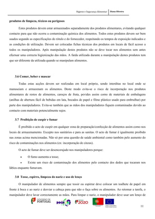 Higiene e Segurança Alimentar Diana Oliveira
11
produtos de limpeza, tóxicos ou perigosos
Estes produtos devem estar armazenados separadamente dos produtos alimentares, evitando qualquer
contacto para que não ocorra a contaminação química dos alimentos. Todos estes produtos devem ser bem
usados segundo as especificações do rótulo e do fornecedor, respeitando os tempos de exposição indicados e
as condições de utilização. Devem ser colocadas fichas técnicas dos produtos em locais de fácil acesso a
todos os manipuladores. Após manipulação destes produtos não se deve tocar nos alimentos sem antes
efectuar uma correcta higienização das mãos. A farda utilizada durante a manipulação destes produtos tem
que ser diferente da utilizada quando se manipulam alimentos.
3.6 Comer, beber e mascar
Todas estas acções devem ser realizadas em local próprio, sendo interditas no local onde se
manuseiam e armazenam os alimentos. Deste modo evita-se o risco de incorporação nos produtos
alimentares de restos de alimentos, caroços de fruta, pevides assim como de materiais de embalagens
(anilhas de abertura fácil de bebidas em lata, bocados de papel e filme plástico usado para embrulhar) por
parte dos manipuladores. Evita-se também que as mãos dos manipuladores fiquem contaminadas devido ao
contacto com materiais potencialmente sujos.
3.7 Proibição de cuspir e fumar
É proibido o acto de cuspir em qualquer zona de preparação/confecção de alimentos assim como nos
locais de armazenamento. Excepto nos sanitários e para as sanitas. O acto de fumar é igualmente proibido
nas zonas acima mencionadas. Não só por uma questão de saúde ambiental como também pelo aumento do
risco de contaminações nos alimentos (ex: incorporação de cinzas).
O acto de fumar deve ser desencorajado nos manipuladores porque:
 O fumo aumenta a tosse;
 Existe um risco de contaminação dos alimentos pelo contacto dos dedos que tocaram nos
lábios enquanto fumavam.
3.8 Tosse, espirro, limpeza do nariz e uso de lenço
O manipulador de alimentos sempre que tossir ou espirrar deve colocar um toalhete de papel em
frente à boca e ao nariz e desviar a cabeça para que não o faça sobre os alimentos. Ao retomar a tarefa, o
manipulador deve lavar correctamente as mãos. Para limpar o nariz, o manipulador deve usar um lenço de
 