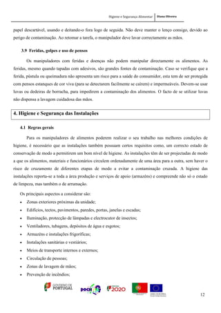 Higiene e Segurança Alimentar Diana Oliveira
12
papel descartável, usando e deitando-o fora logo de seguida. Não deve manter o lenço consigo, devido ao
perigo de contaminação. Ao retomar a tarefa, o manipulador deve lavar correctamente as mãos.
3.9 Feridas, golpes e uso de pensos
Os manipuladores com feridas e doenças não podem manipular directamente os alimentos. As
feridas, mesmo quando tapadas com adesivos, são grandes fontes de contaminação. Caso se verifique que a
ferida, pústula ou queimadura não apresenta um risco para a saúde do consumidor, esta tem de ser protegida
com pensos estanques de cor viva (para se detectarem facilmente se caírem) e impermeáveis. Devem-se usar
luvas ou dedeiras de borracha, para impedirem a contaminação dos alimentos. O facto de se utilizar luvas
não dispensa a lavagem cuidadosa das mãos.
4. Higiene e Segurança das Instalações
4.1 Regras gerais
Para os manipuladores de alimentos poderem realizar o seu trabalho nas melhores condições de
higiene, é necessário que as instalações também possuam certos requisitos como, um correcto estado de
conservação de modo a permitirem um bom nível de higiene. As instalações têm de ser projectadas de modo
a que os alimentos, materiais e funcionários circulem ordenadamente de uma área para a outra, sem haver o
risco de cruzamento de diferentes etapas de modo a evitar a contaminação cruzada. A higiene das
instalações reporta-se a toda a área produção e serviços de apoio (armazéns) e compreende não só o estado
de limpeza, mas também o de arrumação.
Os principais aspectos a considerar são:
 Zonas exteriores próximas da unidade;
 Edifícios, tectos, pavimentos, paredes, portas, janelas e escadas;
 Iluminação, protecção de lâmpadas e electrocutor de insectos;
 Ventiladores, tubagens, depósitos de água e esgotos;
 Armazéns e instalações frigoríficas;
 Instalações sanitárias e vestiários;
 Meios de transporte internos e externos;
 Circulação de pessoas;
 Zonas de lavagem de mãos;
 Prevenção de incêndios;
 