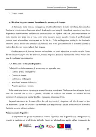 Higiene e Segurança Alimentar Diana Oliveira
13
 Lixos e pragas.
4.2 Iluminação, protectores de lâmpadas e electrocutores de insectos
A iluminação numa zona de confecção de produtos alimentares é muito importante. Pois uma boa
iluminação permite um melhor exame visual. Sendo assim, nas zonas de recepção de matérias-primas, áreas
de produção e embalamento, a intensidade luminosa deverá ser superior a 540 lux. (Não deverá também ser
muito intensa, pois pode ferir a vista, assim como mascarar alguns aspectos visuais de conformidade).
Noutros locais a intensidade mínima pode ser de 300 lux. Todas as lâmpadas e instalações de iluminação
interiores têm de possuir uma armadura de protecção para evitar que contaminem os alimentos quando se
partem. Esta deve ser removível e de fácil limpeza.
Os electrocutores de insectos têm que ser instalados em locais adequados, perto das entradas. Nunca
devem ser colocados por cima das bancadas, mesas e máquinas. Todos os electrocutores têm de possuir uma
base de recolha de insectos mortos.
4.3 Armazéns e instalações frigorificas
É obrigatório existirem espaços de armazenamento separados para:
 Matérias-primas e mercadorias;
 Produtos acabados;
 Materiais de embalagem;
 Materiais e produtos de limpeza;
 Produtos químicos e tóxicos.
Todas estas áreas devem encontrar-se sempre limpas e organizadas. Nenhum produto alimentar deverá
estar em contacto com o chão e paredes, devendo ser colocado em estrados de material lavável,
impermeável, imputrescível e distar do chão e paredes no mínimo de 20 cm.
As prateleiras devem ser de material liso, lavável, impermeável e imputrescível. Não devendo por isso
ser de madeira. Devem ser lavadas e desinfectadas com regularidade e devem estar colocadas de modo a
facilitar o acesso a todos os produtos.
Armazenamento frigorífico
A temperatura em que se encontram as câmaras frigoríficas tem de permitir que a temperatura do
produto se mantenha no nível térmico definido. Deverá ser efectuado um registo gráfico permanente das
 