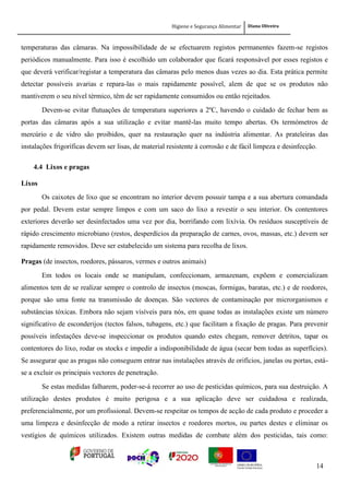 Higiene e Segurança Alimentar Diana Oliveira
14
temperaturas das câmaras. Na impossibilidade de se efectuarem registos permanentes fazem-se registos
periódicos manualmente. Para isso é escolhido um colaborador que ficará responsável por esses registos e
que deverá verificar/registar a temperatura das câmaras pelo menos duas vezes ao dia. Esta prática permite
detectar possíveis avarias e repara-las o mais rapidamente possível, alem de que se os produtos não
mantiverem o seu nível térmico, têm de ser rapidamente consumidos ou então rejeitados.
Devem-se evitar flutuações de temperatura superiores a 2ºC, havendo o cuidado de fechar bem as
portas das câmaras após a sua utilização e evitar mantê-las muito tempo abertas. Os termómetros de
mercúrio e de vidro são proibidos, quer na restauração quer na indústria alimentar. As prateleiras das
instalações frigoríficas devem ser lisas, de material resistente à corrosão e de fácil limpeza e desinfecção.
4.4 Lixos e pragas
Lixos
Os caixotes de lixo que se encontram no interior devem possuir tampa e a sua abertura comandada
por pedal. Devem estar sempre limpos e com um saco do lixo a revestir o seu interior. Os contentores
exteriores deverão ser desinfectados uma vez por dia, borrifando com lixívia. Os resíduos susceptíveis de
rápido crescimento microbiano (restos, desperdícios da preparação de carnes, ovos, massas, etc.) devem ser
rapidamente removidos. Deve ser estabelecido um sistema para recolha de lixos.
Pragas (de insectos, roedores, pássaros, vermes e outros animais)
Em todos os locais onde se manipulam, confeccionam, armazenam, expõem e comercializam
alimentos tem de se realizar sempre o controlo de insectos (moscas, formigas, baratas, etc.) e de roedores,
porque são uma fonte na transmissão de doenças. São vectores de contaminação por microrganismos e
substâncias tóxicas. Embora não sejam visíveis para nós, em quase todas as instalações existe um número
significativo de esconderijos (tectos falsos, tubagens, etc.) que facilitam a fixação de pragas. Para prevenir
possíveis infestações deve-se inspeccionar os produtos quando estes chegam, remover detritos, tapar os
contentores do lixo, rodar os stocks e impedir a indisponibilidade de água (secar bem todas as superfícies).
Se assegurar que as pragas não conseguem entrar nas instalações através de orifícios, janelas ou portas, está-
se a excluir os principais vectores de penetração.
Se estas medidas falharem, poder-se-á recorrer ao uso de pesticidas químicos, para sua destruição. A
utilização destes produtos é muito perigosa e a sua aplicação deve ser cuidadosa e realizada,
preferencialmente, por um profissional. Devem-se respeitar os tempos de acção de cada produto e proceder a
uma limpeza e desinfecção de modo a retirar insectos e roedores mortos, ou partes destes e eliminar os
vestígios de químicos utilizados. Existem outras medidas de combate além dos pesticidas, tais como:
 
