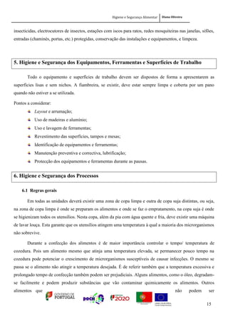 Higiene e Segurança Alimentar Diana Oliveira
15
insecticidas, electrocutores de insectos, estações com iscos para ratos, redes mosquiteiras nas janelas, sifões,
entradas (chaminés, portas, etc.) protegidas, conservação das instalações e equipamentos, e limpeza.
5. Higiene e Segurança dos Equipamentos, Ferramentas e Superfícies de Trabalho
Todo o equipamento e superfícies de trabalho devem ser dispostos de forma a apresentarem as
superfícies lisas e sem nichos. A fiambreira, se existir, deve estar sempre limpa e coberta por um pano
quando não estiver a se utilizada.
Pontos a considerar:
Layout e arrumação;
Uso de madeiras e alumínio;
Uso e lavagem de ferramentas;
Revestimento das superfícies, tampos e mesas;
Identificação de equipamentos e ferramentas;
Manutenção preventiva e correctiva, lubrificação;
Protecção dos equipamentos e ferramentas durante as pausas.
6. Higiene e Segurança dos Processos
6.1 Regras gerais
Em todas as unidades deverá existir uma zona de copa limpa e outra de copa suja distintas, ou seja,
na zona de copa limpa é onde se preparam os alimentos e onde se faz o empratamento, na copa suja é onde
se higienizam todos os utensílios. Nesta copa, além da pia com água quente e fria, deve existir uma máquina
de lavar louça. Esta garante que os utensílios atingem uma temperatura à qual a maioria dos microrganismos
não sobrevive.
Durante a confecção dos alimentos é de maior importância controlar o tempo/ temperatura de
cozedura. Pois um alimento mesmo que atinja uma temperatura elevada, se permanecer pouco tempo na
cozedura pode potenciar o crescimento de microrganismos susceptíveis de causar infecções. O mesmo se
passa se o alimento não atingir a temperatura desejada. É de referir também que a temperatura excessiva e
prolongado tempo de confecção também podem ser prejudiciais. Alguns alimentos, como o óleo, degradam-
se facilmente e podem produzir substâncias que vão contaminar quimicamente os alimentos. Outros
alimentos que não podem ser
 