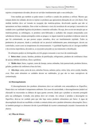Higiene e Segurança Alimentar Diana Oliveira
16
sujeitos a temperaturas elevadas, devem ser servidos imediatamente após a sua confecção.
Uma medida que também se pode tomar é verificar o estado dos produtos a utilizar. Mesmo que
estejam dentro da validade, devem-se rejeitar os produtos que apresentem alterações de cor e de cheiro. Esta
medida também deve ser tomada na recepção das matérias-primas, devolvendo aquelas que não se
apresentem em boas condições. Para evitar ou diminuir o risco de ocorrência de um perigo é necessário ter
cuidado com a qualidade higiénica de produtos e materiais utilizados. Ou seja, deve-se ter em atenção que as
matérias-primas, as embalagens, os produtos semi-fabricados e acabados não estejam armazenados com
substâncias tóxicas, estejam protegidos contra as pragas e se algum material ou produto evidenciar sinais de
que foi contaminado, ou que possua corpos estranhos, deve ser imediatamente rejeitado. Todos os
parâmetros do processo, desde a confecção até ao possível embalamento para armazenagem, devem ser
controlados, assim como as temperaturas de armazenamento. A qualidade higiénica do ar e da água também
é de extrema importância, devendo-se, se necessário proceder ao seu tratamento e desinfecção.
Os alimentos podem ser distinguidos em três grupos consoante o seu risco de contaminação:
 Baixo risco: cereais, farinhas, produtos de panificação, refrigerantes, produtos de confeitaria à base
de açúcar, bebidas alcoólicas, óleos e gorduras;
 Médio risco: frutos, vegetais, sumo de laranja, carnes enlatadas, leite pasteurizado, produtos lácteos,
gelados, produtos de confeitaria à base de leite;
 Alto risco: carne, carne de aves, salsichas frescas, salames, peixe, ostras, leite, arroz cozido, lasanha,
ovos. Para estes alimentos os cuidados devem ser redobrados, já que são os mais susceptíveis de
contaminação.
6.2 Descongelamento
O descongelamento dos produtos alimentares deve ser realizado com antecedência no frigorífico.
Nunca deve ser realizado à temperatura ambiente. Em casos de necessidade, o descongelamento poderá ser
efectuado no microondas ou debaixo de água quente corrente, desde que o produto se encontre protegido
pela sua embalagem. Contudo, esta prática deve ser evitada. Ao colocar o produto a descongelar no
frigorífico, deve-se ter cuidado para que não haja outros produtos alimentares por baixo. A água de
descongelação deverá ser recolhida e evitado o contacto desta com o produto alimentar a descongelar. Deve-
se também proteger os alimentos devido à possibilidade de ocorrer contaminação cruzada e transmissão de
cheiros.
6.3 Óleo de fritura
 