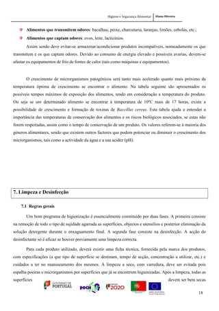 Higiene e Segurança Alimentar Diana Oliveira
18
Alimentos que transmitem odores: bacalhau, peixe, charcutaria, laranjas, limões, cebolas, etc.;
Alimentos que captam odores: ovos, leite, lacticínios.
Assim sendo deve evitar-se armazenar/acondicionar produtos incompatíveis, nomeadamente os que
transmitem e os que captam odores. Devido ao consumo de energia elevado e possíveis avarias, devem-se
afastar os equipamentos de frio de fontes de calor (tais como máquinas e equipamentos).
O crescimento de microrganismos patogénicos será tanto mais acelerado quanto mais próximo da
temperatura óptima de crescimento se encontrar o alimento. Na tabela seguinte são apresentados os
possíveis tempos máximos de exposição dos alimentos, tendo em consideração a temperatura do produto.
Ou seja se um determinado alimento se encontrar à temperatura de 10ºC mais de 17 horas, existe a
possibilidade de crescimento e formação de toxinas de Baccillus cereus. Esta tabela ajuda a entender a
importância das temperaturas de conservação dos alimentos e os riscos biológicos associados, se estas não
forem respeitadas, assim como o tempo de conservação de um produto. Os valores referem-se à maioria dos
géneros alimentares, sendo que existem outros factores que podem potenciar ou diminuir o crescimento dos
microrganismos, tais como a actividade da água e a sua acidez (pH).
7. Limpeza e Desinfecção
7.1 Regras gerais
Um bom programa de higienização é essencialmente constituído por duas fases. A primeira consiste
na remoção de todo o tipo de sujidade agarrada as superfícies, objectos e utensílios e posterior eliminação da
solução detergente durante o enxaguamento final. A segunda fase consiste na desinfecção. A acção do
desinfectante só é eficaz se houver previamente uma limpeza correcta.
Para cada produto utilizado, deverá existir uma ficha técnica, fornecida pela marca dos produtos,
com especificações (a que tipo de superfície se destinam, tempo de acção, concentração a utilizar, etc.) e
cuidados a ter no manuseamento dos mesmos. A limpeza a seco, com varredura, deve ser evitada pois
espalha poeiras e microrganismos por superfícies que já se encontrem higienizadas. Após a limpeza, todas as
superfícies devem ser bem secas
 