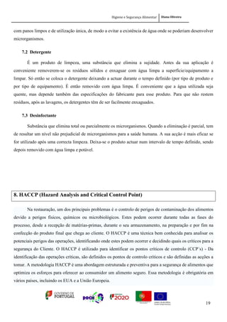 Higiene e Segurança Alimentar Diana Oliveira
19
com panos limpos e de utilização única, de modo a evitar a existência de água onde se poderiam desenvolver
microrganismos.
7.2 Detergente
É um produto de limpeza, uma substância que elimina a sujidade. Antes da sua aplicação é
conveniente removerem-se os resíduos sólidos e enxaguar com água limpa a superfície/equipamento a
limpar. Só então se coloca o detergente deixando a actuar durante o tempo definido (por tipo de produto e
por tipo de equipamento). É então removido com água limpa. É conveniente que a água utilizada seja
quente, mas depende também das especificações do fabricante para esse produto. Para que não restem
resíduos, após as lavagens, os detergentes têm de ser facilmente enxaguados.
7.3 Desinfectante
Substância que elimina total ou parcialmente os microrganismos. Quando a eliminação é parcial, tem
de resultar um nível não prejudicial de microrganismos para a saúde humana. A sua acção é mais eficaz se
for utilizado após uma correcta limpeza. Deixa-se o produto actuar num intervalo de tempo definido, sendo
depois removido com água limpa e potável.
8. HACCP (Hazard Analysis and Critical Control Point)
Na restauração, um dos principais problemas é o controlo de perigos de contaminação dos alimentos
devido a perigos físicos, químicos ou microbiológicos. Estes podem ocorrer durante todas as fases do
processo, desde a recepção de matérias-primas, durante o seu armazenamento, na preparação e por fim na
confecção do produto final que chega ao cliente. O HACCP é uma técnica bem conhecida para analisar os
potenciais perigos das operações, identificando onde estes podem ocorrer e decidindo quais os críticos para a
segurança do Cliente. O HACCP é utilizado para identificar os pontos críticos de controlo (CCP´s) - Da
identificação das operações críticas, são definidos os pontos de controlo críticos e são definidas as acções a
tomar. A metodologia HACCP é uma abordagem estruturada e preventiva para a segurança de alimentos que
optimiza os esforços para oferecer ao consumidor um alimento seguro. Essa metodologia é obrigatória em
vários países, incluindo os EUA e a União Europeia.
 