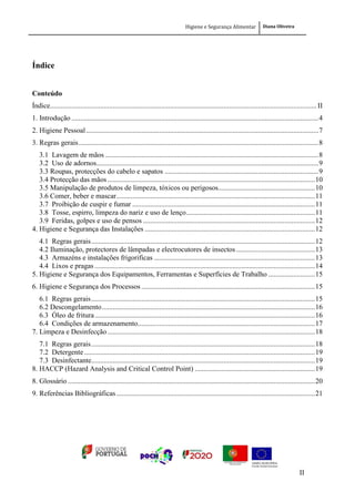 Higiene e Segurança Alimentar Diana Oliveira
II
Índice
Conteúdo
Índice.....................................................................................................................................................II
1. Introdução ..........................................................................................................................................4
2. Higiene Pessoal..................................................................................................................................7
3. Regras gerais......................................................................................................................................8
3.1 Lavagem de mãos .......................................................................................................................8
3.2 Uso de adornos............................................................................................................................9
3.3 Roupas, protecções do cabelo e sapatos ......................................................................................9
3.4 Protecção das mãos....................................................................................................................10
3.5 Manipulação de produtos de limpeza, tóxicos ou perigosos......................................................10
3.6 Comer, beber e mascar...............................................................................................................11
3.7 Proibição de cuspir e fumar ......................................................................................................11
3.8 Tosse, espirro, limpeza do nariz e uso de lenço........................................................................11
3.9 Feridas, golpes e uso de pensos ................................................................................................12
4. Higiene e Segurança das Instalações ...............................................................................................12
4.1 Regras gerais.............................................................................................................................12
4.2 Iluminação, protectores de lâmpadas e electrocutores de insectos............................................13
4.3 Armazéns e instalações frigorificas ..........................................................................................13
4.4 Lixos e pragas ...........................................................................................................................14
5. Higiene e Segurança dos Equipamentos, Ferramentas e Superfícies de Trabalho ..........................15
6. Higiene e Segurança dos Processos .................................................................................................15
6.1 Regras gerais.............................................................................................................................15
6.2 Descongelamento.......................................................................................................................16
6.3 Óleo de fritura...........................................................................................................................16
6.4 Condições de armazenamento...................................................................................................17
7. Limpeza e Desinfecção....................................................................................................................18
7.1 Regras gerais.............................................................................................................................18
7.2 Detergente.................................................................................................................................19
7.3 Desinfectante.............................................................................................................................19
8. HACCP (Hazard Analysis and Critical Control Point) ...................................................................19
8. Glossário ..........................................................................................................................................20
9. Referências Bibliográficas...............................................................................................................21
 