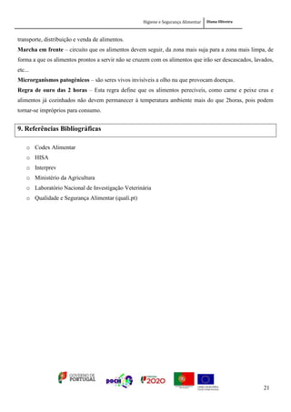 Higiene e Segurança Alimentar Diana Oliveira
21
transporte, distribuição e venda de alimentos.
Marcha em frente – circuito que os alimentos devem seguir, da zona mais suja para a zona mais limpa, de
forma a que os alimentos prontos a servir não se cruzem com os alimentos que irão ser descascados, lavados,
etc...
Microrganismos patogénicos – são seres vivos invisíveis a olho nu que provocam doenças.
Regra de ouro das 2 horas – Esta regra define que os alimentos perecíveis, como carne e peixe crus e
alimentos já cozinhados não devem permanecer à temperatura ambiente mais do que 2horas, pois podem
tornar-se impróprios para consumo.
9. Referências Bibliográficas
o Codex Alimentar
o HISA
o Interprev
o Ministério da Agricultura
o Laboratório Nacional de Investigação Veterinária
o Qualidade e Segurança Alimentar (quali.pt)
 