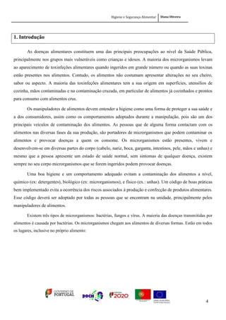 Higiene e Segurança Alimentar Diana Oliveira
4
1. Introdução
As doenças alimentares constituem uma das principais preocupações ao nível da Saúde Pública,
principalmente nos grupos mais vulneráveis como crianças e idosos. A maioria dos microrganismos levam
ao aparecimento de toxinfeções alimentares quando ingeridos em grande número ou quando as suas toxinas
estão presentes nos alimentos. Contudo, os alimentos não costumam apresentar alterações no seu cheiro,
sabor ou aspecto. A maioria das toxinfeções alimentares tem a sua origem em superfícies, utensílios de
cozinha, mãos contaminadas e na contaminação cruzada, em particular de alimentos já cozinhados e prontos
para consumo com alimentos crus.
Os manipuladores de alimentos devem entender a higiene como uma forma de proteger a sua saúde e
a dos consumidores, assim como os comportamentos adoptados durante a manipulação, pois são um dos
principais veículos de contaminação dos alimentos. As pessoas que de alguma forma contactam com os
alimentos nas diversas fases da sua produção, são portadores de microrganismos que podem contaminar os
alimentos e provocar doenças a quem os consome. Os microrganismos estão presentes, vivem e
desenvolvem-se em diversas partes do corpo (cabelo, nariz, boca, garganta, intestinos, pele, mãos e unhas) e
mesmo que a pessoa apresente um estado de saúde normal, sem sintomas de qualquer doença, existem
sempre no seu corpo microrganismos que se forem ingeridos podem provocar doenças.
Uma boa higiene e um comportamento adequado evitam a contaminação dos alimentos a nível,
químico (ex: detergentes), biológico (ex: microrganismos), e físico (ex.: unhas). Um código de boas práticas
bem implementado evita a ocorrência dos riscos associados à produção e confecção de produtos alimentares.
Esse código deverá ser adoptado por todas as pessoas que se encontram na unidade, principalmente pelos
manipuladores de alimentos.
Existem três tipos de microrganismos: bactérias, fungos e vírus. A maioria das doenças transmitidas por
alimentos é causada por bactérias. Os microrganismos chegam aos alimentos de diversas formas. Estão em todos
os lugares, inclusive no próprio alimento:
 