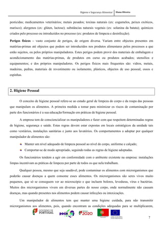 Higiene e Segurança Alimentar Diana Oliveira
7
pesticidas; medicamentos veterinários; metais pesados; toxinas naturais (ex: cogumelos, peixes exóticos,
marisco); alergenos (ex: glúten, lactose); substâncias naturais vegetais (ex: solanina da batata); químicos
criados pelo processo ou introduzidos no processo (ex: produtos de limpeza e desinfecção).
Perigos físicos – vasto conjunto de perigos, de origem diversa. Variam entre objectos presentes em
matérias-primas até objectos que podem ser introduzidos nos produtos alimentares pelos processos a que
estão sujeitos, ou pelos próprios manipuladores. Estes perigos podem provir dos materiais de embalagem e
acondicionamento das matérias-primas, de produtos em curso ou produtos acabados; utensílios e
equipamentos; e dos próprios manipuladores. Os perigos físicos mais frequentes são: vidros, metais,
madeiras, pedras, materiais de revestimento ou isolamento, plásticos, objectos de uso pessoal, ossos e
espinhas.
2. Higiene Pessoal
O conceito de higiene pessoal refere-se ao estado geral de limpeza do corpo e da roupa das pessoas
que manipulam os alimentos. A primeira medida a tomar para minimizar os riscos de contaminação por
parte dos funcionários é a sua educação/formação em práticas de higiene pessoal.
A empresa tem de consciencializar os manipuladores e fazer com que respeitem determinadas regras
de higiene, segurança e saúde. Estas regras devem estar expostas em locais estratégicos da unidade tais
como vestiários, instalações sanitárias e junto aos lavatórios. Os comportamentos a adoptar por qualquer
manipulador de alimentos são:
Manter um nível adequado de limpeza pessoal ao nível do corpo, uniforme e calçado;
Comportar-se de modo apropriado, seguindo todas as regras de higiene adoptadas.
Os funcionários tendem a agir em conformidade com o ambiente existente na empresa: instalações
limpas incentivam as práticas de limpeza por parte de todos os que nela trabalham.
Qualquer pessoa, mesmo que seja saudável, pode contaminar os alimentos com microrganismos que
poderão causar doenças a quem consome esses alimentos. Os microrganismos são seres vivos muito
pequenos, que só se conseguem ver ao microscópio e que incluem bolores, leveduras, vírus e bactérias.
Muitos dos microrganismos vivem em diversas partes do nosso corpo, onde normalmente não causam
doenças, mas quando presentes nos alimentos podem causar infecções ou intoxicações.
Um manipulador de alimentos tem que manter uma higiene cuidada, para não transmitir
microrganismos aos alimentos, pois, quando encontram as condições adequadas para se multiplicarem,
 