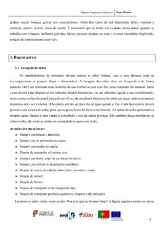 Higiene e Segurança Alimentar Diana Oliveira
8
podem causar doenças graves nos consumidores. Além dos casos de má disposição, febre, vómitos e
diarreias, podem ocorrer casos de morte. É necessário que se tenha um cuidado muito maior quando se
trabalha com crianças, mulheres grávidas, idosos, pessoas doentes ou com o sistema imunitário fragilizado,
porque são extremamente sensíveis.
3. Regras gerais
3.1 Lavagem de mãos
Os manipuladores de alimentos devem manter as mãos limpas, lisas e sem fissuras onde os
microrganismos se possam alojar e desenvolver. A lavagem das mãos deve ser frequente e de forma
correcta. Deve ser realizada num lavatório de uso exclusivo para esse fim, com comando não manual. Junto
a este deverá estar disponível um sabonete líquido bactericida (ou um sabonete líquido e um desinfectante),
assim como toalhas de papel descartáveis (O uso de secadores eléctricos de mãos em áreas onde se preparam
alimentos deve ser evitado). O lavatório deverá ser provido de água quente e fria. Cada funcionário deverá
possuir a sua escova de unhas para que as possa lavar de forma conveniente. As unhas deverão apresentar-se
sempre curtas, limpas e sem verniz e é proibido o uso de unhas postiças. São também desaconselháveis as
unhas roídas, devendo-se alertar os manipuladores para esse facto.
As mãos devem-se lavar:
Sempre que iniciar o trabalho;
Sempre que se apresentarem sujas;
Sempre que mudar de tarefa;
Depois de manipular alimentos crus;
Sempre que tossir, espirrar ou mexer no nariz;
Sempre que utilizar as instalações sanitárias;
Depois de mexer no cabelo, olhos, boca, ouvidos e nariz;
Depois de comer;
Depois de fumar;
Depois de manipular e/ou transportar lixo;
Depois de manipular produtos químicos (limpeza e desinfecção).
Lavamos as mãos várias vezes ao dia. Mas será que as lavamos bem? A figura seguinte mostra as zonas
 