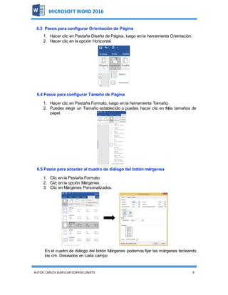AUTOR:CARLOS ALMILCAR CORREA LOBATO 9
MICROSOFT WORD 2016
6.3 Pasos para configurar Orientación de Página
1. Hacer clic en Pestaña Diseño de Página, luego en la herramienta Orientación.
2. Hacer clic en la opción Horizontal.
6.4 Pasos para configurar Tamaño de Página
1. Hacer clic en Pestaña Formato, luego en la herramienta Tamaño.
2. Puedes elegir un Tamaño establecido o puedes hacer clic en Más tamaños de
papel.
6.5 Pasos para acceder al cuadro de diálogo del botón márgenes
1. Clic en la Pestaña Formato
2. Clic en la opción Márgenes.
3. Clic en Márgenes Personalizados.
En el cuadro de diálogo del botón Márgenes podemos fijar las márgenes tecleando
los cm. Deseados en cada campo
 