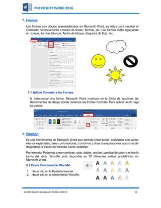 AUTOR:CARLOS ALMILCAR CORREA LOBATO 10
MICROSOFT WORD 2016
7. Formas
Las formas son dibujos preestablecidos en Microsoft Word, se utiliza para resaltar el
contenido del documento a través de líneas, flechas, etc. Las formas están agrupadas
en: Líneas, formas básicas, flecha de bloque, diagrama de flujo, etc.
7.1 Aplicar Formato a las Formas
Al seleccionar una forma, Microsoft Word mostrara en la Cinta de opciones las
Herramientas de dibujo donde veremos las Fichas Formato. Para aplicar estilo siga
los pasos:
8. WordArt
Es una herramienta de Microsoft Word que permite crear textos estilizados con varios
efectos especiales, tales como texturas, contornos y otras manipulaciones que no están
disponibles a través del formato fuente estándar.
Por ejemplo: Podemos crear sombras, rotar, doblar, anchar, cambiar de color y estirar la
forma del texto. WordArt está disponible en 30 diferentes estilos predefinidos en
Microsoft Word.
8.1 Pasos Para Insertar WordArt
1. Hacer clic en la Pestaña Insertar.
2. Hacer clic en la herramienta WordArt
 
