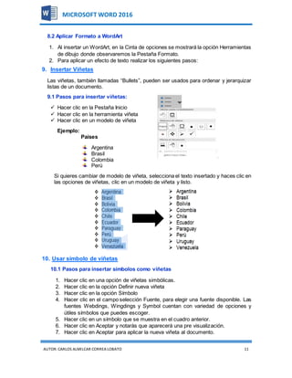 AUTOR:CARLOS ALMILCAR CORREA LOBATO 11
MICROSOFT WORD 2016
8.2 Aplicar Formato a WordArt
1. Al insertar un WordArt, en la Cinta de opciones se mostrará la opción Herramientas
de dibujo donde observaremos la Pestaña Formato.
2. Para aplicar un efecto de texto realizar los siguientes pasos:
9. Insertar Viñetas
Las viñetas, también llamadas “Bullets”, pueden ser usados para ordenar y jerarquizar
listas de un documento.
9.1 Pasos para insertar viñetas:
 Hacer clic en la Pestaña Inicio
 Hacer clic en la herramienta viñeta
 Hacer clic en un modelo de viñeta
Ejemplo:
Países
Argentina
Brasil
Colombia
Perú
Si quieres cambiar de modelo de viñeta, selecciona el texto insertado y haces clic en
las opciones de viñetas, clic en un modelo de viñeta y listo.
10. Usar símbolo de viñetas
10.1 Pasos para insertar símbolos como viñetas
1. Hacer clic en una opción de viñetas simbólicas.
2. Hacer clic en la opción Definir nueva viñeta
3. Hacer clic en la opción Símbolo
4. Hacer clic en el campo selección Fuente, para elegir una fuente disponible. Las
fuentes Webdings, Wingdings y Symbol cuentan con variedad de opciones y
útiles símbolos que puedes escoger.
5. Hacer clic en un símbolo que se muestra en el cuadro anterior.
6. Hacer clic en Aceptar y notarás que aparecerá una pre visualización.
7. Hacer clic en Aceptar para aplicar la nueva viñeta al documento.
 