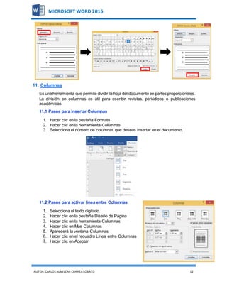AUTOR:CARLOS ALMILCAR CORREA LOBATO 12
MICROSOFT WORD 2016
11. Columnas
Es una herramienta que permite dividir la hoja del documento en partes proporcionales.
La división en columnas es útil para escribir revistas, periódicos o publicaciones
académicas.
11.1 Pasos para insertar Columnas
1. Hacer clic en la pestaña Formato
2. Hacer clic en la herramienta Columnas
3. Selecciona el número de columnas que deseas insertar en el documento.
11.2 Pasos para activar línea entre Columnas
1. Selecciona el texto digitado.
2. Hacer clic en la pestaña Diseño de Página
3. Hacer clic en la herramienta Columnas
4. Hacer clic en Más Columnas
5. Aparecerá la ventana Columnas
6. Hacer clic en el recuadro Línea entre Columnas
7. Hacer clic en Aceptar
 