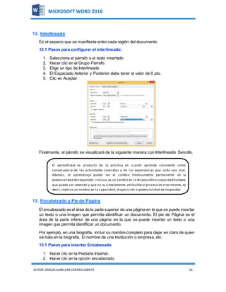 AUTOR:CARLOS ALMILCAR CORREA LOBATO 13
MICROSOFT WORD 2016
12. Interlineado
Es el espacio que se manifiesta entre cada reglón del documento.
12.1 Pasos para configurar el interlineado:
1. Selecciona el párrafo o el texto insertado
2. Hacer clic en el Grupo Párrafo.
3. Elige un tipo de Interlineado
4. El Espaciado Anterior y Posterior debe tener el valor de 0 pto.
5. Clic en Aceptar
Finalmente, el párrafo se visualizará de la siguiente manera con Interlineado Sencillo.
13. Encabezado y Pie de Página
El encabezado es el área de la parte superior de una página en la que se puede insertar
un texto o una imagen que permita identificar un documento. El pie de Página es el
área de la parte inferior de una página en la que se puede insertar un texto o una
imagen que permita identificar un documento.
Por ejemplo, en una biografía, incluir su nombre completo para dejar en claro de quien
se trata en la biografía. El nombre de una Institución o empresa, etc.
13.1 Pasos para insertar Encabezado
1. Hacer clic en la Pestaña Insertar.
2. Hacer clic en la opción encabezado.
El aprendizaje es producto de la práctica en cuanto aprende solamente como
consecuencia de las actividades concretas y de las experiencias que cada uno vive.
Además, el aprendizaje puede ser el cambio relativamente permanente en la
potencialidad deresponder, incluso,es un cambio en la disposición o capacidad humana
que puede ser retenido y que no es simplemente atribuibleal proceso de crecimiento, es
decir, implica un cambio en la capacidad, disposición o potencialidad de responder.
 