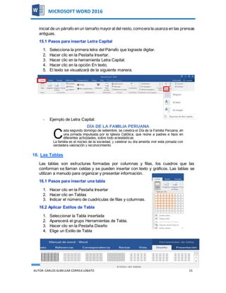 AUTOR:CARLOS ALMILCAR CORREA LOBATO 15
MICROSOFT WORD 2016
inicial de un párrafo en un tamaño mayor al del resto, comoera la usanza en las prensas
antiguas.
15.1 Pasos para insertar Letra Capital
1. Selecciona la primera letra del Párrafo que lograste digitar.
2. Hacer clic en la Pestaña Insertar.
3. Hacer clic en la herramienta Letra Capital.
4. Hacer clic en la opción En texto.
5. El texto se visualizará de la siguiente manera.
- Ejemplo de Letra Capital:
16. Las Tablas
Las tablas son estructuras formadas por columnas y filas, los cuadros que las
conforman se llaman celdas y se pueden insertar con texto y gráficos. Las tablas se
utilizan a menudo para organizar y presentar información.
16.1 Pasos para insertar una tabla
1. Hacer clic en la Pestaña Insertar
2. Hacer clic en Tablas
3. Indicar el número de cuadriculas de filas y columnas.
16.2 Aplicar Estilos de Tabla
1. Seleccionar la Tabla insertada
2. Aparecerá el grupo Herramientas de Tabla.
3. Hacer clic en la Pestaña Diseño
4. Elige un Estilo de Tabla
 
