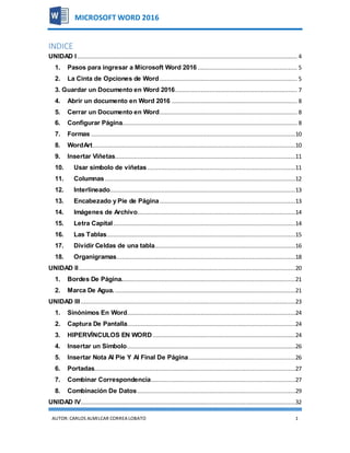 AUTOR:CARLOS ALMILCAR CORREA LOBATO 1
MICROSOFT WORD 2016
INDICE
UNIDAD I................................................................................................................................ 4
1. Pasos para ingresar a Microsoft Word 2016.......................................................... 5
2. La Cinta de Opciones de Word................................................................................ 5
3. Guardar un Documento en Word 2016....................................................................... 7
4. Abrir un documento en Word 2016 ......................................................................... 8
5. Cerrar un Documento en Word................................................................................ 8
6. Configurar Página...................................................................................................... 8
7. Formas .......................................................................................................................10
8. WordArt......................................................................................................................10
9. Insertar Viñetas.........................................................................................................11
10. Usar símbolo de viñetas ......................................................................................11
11. Columnas...............................................................................................................12
12. Interlineado............................................................................................................13
13. Encabezado y Pie de Página...............................................................................13
14. Imágenes de Archivo............................................................................................14
15. Letra Capital..........................................................................................................14
16. Las Tablas..............................................................................................................15
17. Dividir Celdas de una tabla..................................................................................16
18. Organigramas........................................................................................................18
UNIDAD II..............................................................................................................................20
1. Bordes De Página.....................................................................................................21
2. Marca De Agua..........................................................................................................21
UNIDAD III.............................................................................................................................23
1. Sinónimos En Word..................................................................................................24
2. Captura De Pantalla..................................................................................................24
3. HIPERVÍNCULOS EN WORD ...................................................................................24
4. Insertar un Símbolo..................................................................................................26
5. Insertar Nota Al Pie Y Al Final De Página..............................................................26
6. Portadas.....................................................................................................................27
7. Combinar Correspondencia....................................................................................27
8. Combinación De Datos............................................................................................29
UNIDAD IV.............................................................................................................................32
 