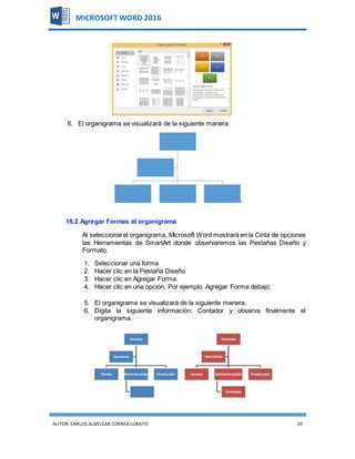 AUTOR:CARLOS ALMILCAR CORREA LOBATO 19
MICROSOFT WORD 2016
6. El organigrama se visualizará de la siguiente manera.
18.2 Agregar Formas al organigrama
Al seleccionarel organigrama, Microsoft Word mostrará en la Cinta de opciones
las Herramientas de SmartArt donde observaremos las Pestañas Diseño y
Formato.
1. Seleccionar una forma
2. Hacer clic en la Pestaña Diseño
3. Hacer clic en Agregar Forma.
4. Hacer clic en una opción, Por ejemplo, Agregar Forma debajo.
5. El organigrama se visualizará de la siguiente manera.
6. Digita la siguiente información: Contador y observa finalmente el
organigrama.
 