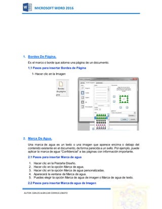 AUTOR:CARLOS ALMILCAR CORREA LOBATO 21
MICROSOFT WORD 2016
1. Bordes De Página.
Es el marco o borde que adorna una página de un documento.
1.1 Pasos para insertar Bordes de Página
1- Hacer clic en la Imagen
2. Marca De Agua.
Una marca de agua es un texto o una imagen que aparece encima o debajo del
contenido existente en el documento, de forma parecida a un sello. Por ejemplo, puede
aplicar la marca de agua “Confidencial” a las páginas con información importante.
2.1 Pasos para insertar Marca de agua
1. Hacer clic en la Pestaña Diseño.
2. Hacer clic en la opción Marca de agua.
3. Hacer clic en la opción Marca de agua personalizadas.
4. Aparecerá la ventana de Marca de agua.
5. Puedes elegir la opción Marca de agua de imagen o Marca de agua de texto.
2.2 Pasos para insertar Marca de agua de Imagen
 