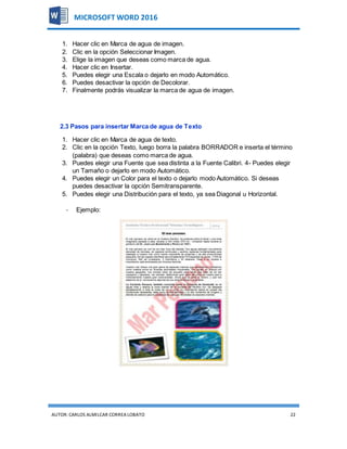 AUTOR:CARLOS ALMILCAR CORREA LOBATO 22
MICROSOFT WORD 2016
1. Hacer clic en Marca de agua de imagen.
2. Clic en la opción Seleccionar Imagen.
3. Elige la imagen que deseas como marca de agua.
4. Hacer clic en Insertar.
5. Puedes elegir una Escala o dejarlo en modo Automático.
6. Puedes desactivar la opción de Decolorar.
7. Finalmente podrás visualizar la marca de agua de imagen.
2.3 Pasos para insertar Marca de agua de Texto
1. Hacer clic en Marca de agua de texto.
2. Clic en la opción Texto, luego borra la palabra BORRADOR e inserta el término
(palabra) que deseas como marca de agua.
3. Puedes elegir una Fuente que sea distinta a la Fuente Calibri. 4- Puedes elegir
un Tamaño o dejarlo en modo Automático.
4. Puedes elegir un Color para el texto o dejarlo modo Automático. Si deseas
puedes desactivar la opción Semitransparente.
5. Puedes elegir una Distribución para el texto, ya sea Diagonal u Horizontal.
- Ejemplo:
 