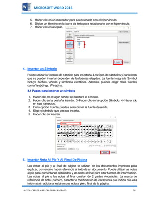 AUTOR:CARLOS ALMILCAR CORREA LOBATO 26
MICROSOFT WORD 2016
5. Hacer clic en un marcador para seleccionarlo con el hipervínculo.
6. Digitar un término en la barra de texto para relacionarlo con el hipervínculo.
7. Hacer clic en aceptar.
4. Insertar un Símbolo
Puede utilizar la ventana de símbolo para insertarla. Los tipos de símbolos y caracteres
que se pueden insertar dependen de las fuentes elegidas. La fuente integrada Symbol
incluye flechas, viñetas y símbolos científicos. Además, puedes elegir otras fuentes
como Webdings, Wingdins.
4.1 Pasos para insertar un símbolo
1. Hacer clic en el lugar donde se insertará el símbolo.
2. Hacer clic en la pestaña Insertar. 3- Hacer clic en la opción Símbolo. 4- Hacer clic
en Más símbolos.
3. En la opción Fuente puedes seleccionar la fuente deseada.
4. Elige el símbolo que deseas insertar.
5. Hacer clic en Insertar.
5. Insertar Nota Al Pie Y Al Final De Página
Las notas al pie y al final de página se utilizan en los documentos impresos para
explicar, comentaro hacer referencia al texto de un documento. Puede utilizar las notas
al pie para comentarlos detallados y las notas al final para citar fuentes de información.
Las notas al pie o las notas al final constan de 2 partes vinculadas: La marca de
referencia de nota (número, carácter o combinación de caracteres que indica que esa
información adicional está en una nota al pie o final de la página.
 