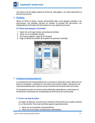 AUTOR:CARLOS ALMILCAR CORREA LOBATO 27
MICROSOFT WORD 2016
Las notas al pie de página aparecen al final de cada página. Las notas aparecerán al
final del documento.
6. Portadas
Ahora en Word se tienen nuevas herramientas tales como agregar portadas a los
documentos. Las portadas siempre se insertan al principio del documento, con
independencia de la parte del documento en lo que aparezca el cursor.
6.1 Pasos para agregar una portada
1. Hacer clic en el lugar donde se insertará el símbolo.
2. Hacer clic en la pestaña Insertar.
3. En el grupo páginas, haga clic en Portada.
4. Elige un diseño de portada de la galería de opciones mostrada.
7. Combinar Correspondencia
La combinación de Correspondencia es un proceso a través del cual los datos de una
lista son insertados y colocados en una carta o documento modelo, creando así una
carta personalizada para cada uno de los miembros de la lista tomada como base.
Si necesitamos enviar una misma carta a diferentes destinatarios y direcciones, la
herramienta combinación de correspondencia de Word es de mucha ayuda.
7.1 Crear una lista de datos
Un origen de datos es un archivo que contiene la información que se debe combinar
en un documento. Para crear esta lista siga los siguientes pasos:
1. Hacer clic en la pestaña Correspondencia.
2. Hacer clic en la opción en Seleccionar destinatarios.
 