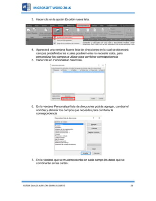 AUTOR:CARLOS ALMILCAR CORREA LOBATO 28
MICROSOFT WORD 2016
3. Hacer clic en la opción Escribir nueva lista.
4. Aparecerá una ventana Nueva lista de direcciones en la cual se observará
campos predefinidos los cuales posiblemente no necesite todos, para
personalizar los campos a utilizar para combinar correspondencia
5. Hacer clic en Personalizar columnas.
6. En la ventana Personalizar lista de direcciones podrás agregar, cambiar el
nombre y eliminar los campos que necesites para combinar la
correspondencia
7. En la ventana que se muestra escriba en cada campo los datos que se
combinarán en las cartas.
 