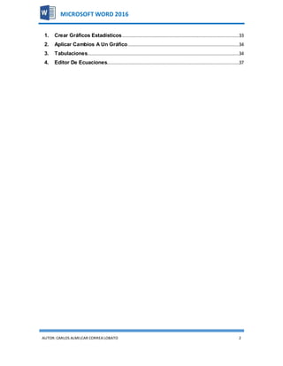 AUTOR:CARLOS ALMILCAR CORREA LOBATO 2
MICROSOFT WORD 2016
1. Crear Gráficos Estadísticos....................................................................................33
2. Aplicar Cambios A Un Gráfico................................................................................34
3. Tabulaciones.............................................................................................................34
4. Editor De Ecuaciones...............................................................................................37
 