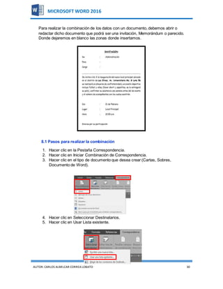 AUTOR:CARLOS ALMILCAR CORREA LOBATO 30
MICROSOFT WORD 2016
Para realizar la combinación de los datos con un documento, debemos abrir o
redactar dicho documento que podrá ser una invitación, Memorándum o parecido.
Donde dejaremos en blanco las zonas donde insertamos.
8.1 Pasos para realizar la combinación
1. Hacer clic en la Pestaña Correspondencia.
2. Hacer clic en Iniciar Combinación de Correspondencia.
3. Hacer clic en el tipo de documento que desea crear (Cartas, Sobres,
Documento de Word).
4. Hacer clic en Seleccionar Destinatarios.
5. Hacer clic en Usar Lista existente.
 