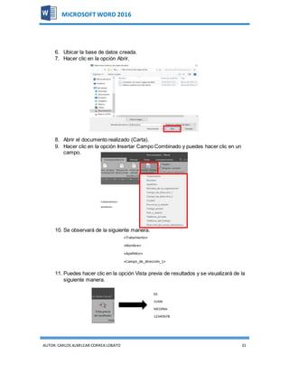 AUTOR:CARLOS ALMILCAR CORREA LOBATO 31
MICROSOFT WORD 2016
6. Ubicar la base de datos creada.
7. Hacer clic en la opción Abrir.
8. Abrir el documento realizado (Carta).
9. Hacer clic en la opción Insertar Campo Combinado y puedes hacer clic en un
campo.
10. Se observará de la siguiente manera.
11. Puedes hacer clic en la opción Vista previa de resultados y se visualizará de la
siguiente manera.
 