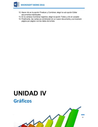 AUTOR:CARLOS ALMILCAR CORREA LOBATO 32
MICROSOFT WORD 2016
12. Hacer clic en la opción Finalizar y Combinar, elegir la sub opción Editar
documentos individuales.
13. En la ventana Combinar registros, elegir la opción Todos y clic en aceptar.
14. Finalmente, las cartas se combinarán en un nuevo documento y se mostrará
página por página con los datos de la lista.
UNIDAD IV
Gráficos
 