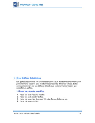 AUTOR:CARLOS ALMILCAR CORREA LOBATO 33
MICROSOFT WORD 2016
1. Crear Gráficos Estadísticos
Los gráficos estadísticos son una representación visual de información numérica, son
particularmente efectivos para mostrar relaciones entre diferentes valores. Están
compuesto siempre por una tabla de datos la cual contienen la información que
necesitamos graficar.
1.1 Pasos para insertar un gráfico
1. Hacer clic en la Pestaña Insertar.
2. Hacer clic en la opción Gráfico.
3. Hacer clic en un tipo de gráfico (Circular, Barras, Columna, etc.)
4. Hacer clic en un modelo.
 