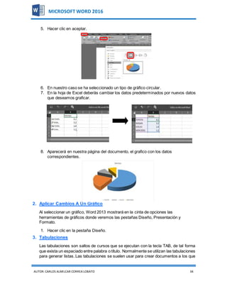 AUTOR:CARLOS ALMILCAR CORREA LOBATO 34
MICROSOFT WORD 2016
5. Hacer clic en aceptar.
6. En nuestro caso se ha seleccionado un tipo de gráfico circular.
7. En la hoja de Excel deberás cambiar los datos predeterminados por nuevos datos
que deseamos graficar.
8. Aparecerá en nuestra página del documento, el grafico con los datos
correspondientes.
2. Aplicar Cambios A Un Gráfico
Al seleccionar un gráfico, Word 2013 mostrará en la cinta de opciones las
herramientas de gráficos donde veremos las pestañas Diseño, Presentación y
Formato.
1. Hacer clic en la pestaña Diseño.
3. Tabulaciones
Las tabulaciones son saltos de cursos que se ejecutan con la tecla TAB, de tal forma
que exista un espaciado entre palabra o título. Normalmente se utilizan las tabulaciones
para generar listas. Las tabulaciones se suelen usar para crear documentos a los que
 