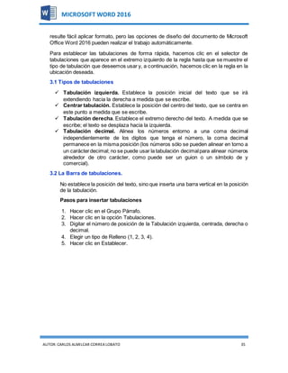 AUTOR:CARLOS ALMILCAR CORREA LOBATO 35
MICROSOFT WORD 2016
resulte fácil aplicar formato, pero las opciones de diseño del documento de Microsoft
Office Word 2016 pueden realizar el trabajo automáticamente.
Para establecer las tabulaciones de forma rápida, hacemos clic en el selector de
tabulaciones que aparece en el extremo izquierdo de la regla hasta que se muestre el
tipo de tabulación que deseemos usar y, a continuación, hacemos clic en la regla en la
ubicación deseada.
3.1 Tipos de tabulaciones
 Tabulación izquierda. Establece la posición inicial del texto que se irá
extendiendo hacia la derecha a medida que se escribe.
 Centrar tabulación. Establece la posición del centro del texto, que se centra en
este punto a medida que se escribe.
 Tabulación derecha. Establece el extremo derecho del texto. A medida que se
escribe; el texto se desplaza hacia la izquierda.
 Tabulación decimal. Alinea los números entorno a una coma decimal
independientemente de los dígitos que tenga el número, la coma decimal
permanece en la misma posición (los números sólo se pueden alinear en torno a
un carácterdecimal; no se puede usar la tabulación decimalpara alinear números
alrededor de otro carácter, como puede ser un guion o un símbolo de y
comercial).
3.2 La Barra de tabulaciones.
No establece la posición del texto, sino que inserta una barra vertical en la posición
de la tabulación.
Pasos para insertar tabulaciones
1. Hacer clic en el Grupo Párrafo.
2. Hacer clic en la opción Tabulaciones.
3. Digitar el número de posición de la Tabulación izquierda, centrada, derecha o
decimal.
4. Elegir un tipo de Relleno (1, 2, 3, 4).
5. Hacer clic en Establecer.
 