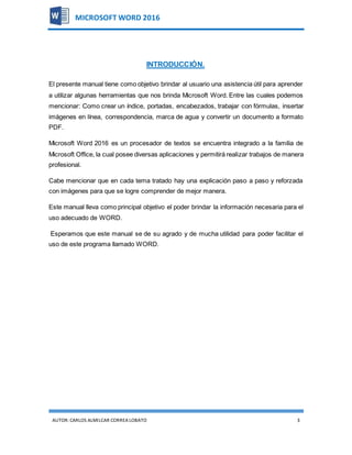 AUTOR:CARLOS ALMILCAR CORREA LOBATO 3
MICROSOFT WORD 2016
INTRODUCCIÓN.
El presente manual tiene como objetivo brindar al usuario una asistencia útil para aprender
a utilizar algunas herramientas que nos brinda Microsoft Word. Entre las cuales podemos
mencionar: Como crear un índice, portadas, encabezados, trabajar con fórmulas, insertar
imágenes en línea, correspondencia, marca de agua y convertir un documento a formato
PDF.
Microsoft Word 2016 es un procesador de textos se encuentra integrado a la familia de
Microsoft Office, la cual posee diversas aplicaciones y permitirá realizar trabajos de manera
profesional.
Cabe mencionar que en cada tema tratado hay una explicación paso a paso y reforzada
con imágenes para que se logre comprender de mejor manera.
Este manual lleva como principal objetivo el poder brindar la información necesaria para el
uso adecuado de WORD.
Esperamos que este manual se de su agrado y de mucha utilidad para poder facilitar el
uso de este programa llamado WORD.
 