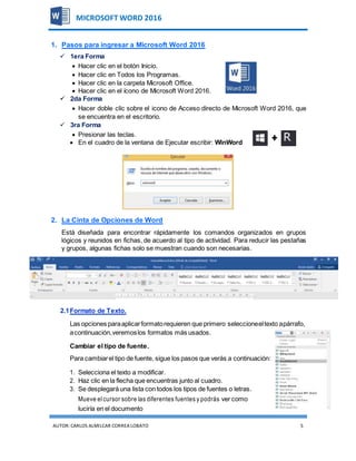 AUTOR:CARLOS ALMILCAR CORREA LOBATO 5
MICROSOFT WORD 2016
1. Pasos para ingresar a Microsoft Word 2016
 1era Forma
 Hacer clic en el botón Inicio.
 Hacer clic en Todos los Programas.
 Hacer clic en la carpeta Microsoft Office.
 Hacer clic en el ícono de Microsoft Word 2016.
 2da Forma
 Hacer doble clic sobre el icono de Acceso directo de Microsoft Word 2016, que
se encuentra en el escritorio.
 3ra Forma
 Presionar las teclas.
 En el cuadro de la ventana de Ejecutar escribir: WinWord
2. La Cinta de Opciones de Word
Está diseñada para encontrar rápidamente los comandos organizados en grupos
lógicos y reunidos en fichas, de acuerdo al tipo de actividad. Para reducir las pestañas
y grupos, algunas fichas solo se muestran cuando son necesarias.
2.1Formato de Texto.
Las opciones paraaplicarformatorequieren que primero seleccioneeltexto apárrafo,
acontinuación,veremoslos formatos más usados.
Cambiar el tipo de fuente.
Para cambiarel tipo de fuente, sigue los pasos que verás a continuación:
1. Selecciona el texto a modificar.
2. Haz clic en la flecha que encuentras junto al cuadro.
3. Se desplegará una lista con todos los tipos de fuentes o letras.
Mueve elcursor sobre las diferentes fuentes y podrás ver como
luciría en el documento
 