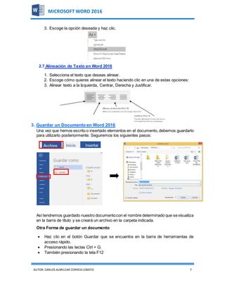 AUTOR:CARLOS ALMILCAR CORREA LOBATO 7
MICROSOFT WORD 2016
3. Escoge la opción deseada y haz clic.
2.7 Alineación de Texto en Word 2016
1. Selecciona el texto que deseas alinear.
2. Escoge cómo quieres alinear el texto haciendo clic en una de estas opciones:
3. Alinear texto a la Izquierda, Centrar, Derecha y Justificar.
3. Guardar un Documento en Word 2016
Una vez que hemos escrito o insertado elementos en el documento, debemos guardarlo
para utilizarlo posteriormente. Seguiremos los siguientes pasos:
Así tendremos guardado nuestro documentocon el nombre determinado que sevisualiza
en la barra de título y se creará un archivo en la carpeta indicada.
Otra Forma de guardar un documento
 Haz clic en el botón Guardar que se encuentra en la barra de herramientas de
acceso rápido.
 Presionando las teclas Ctrl + G.
 También presionando la tela F12
 