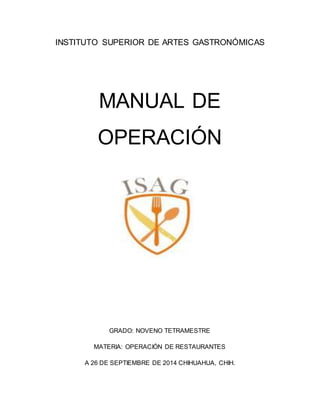 INSTITUTO SUPERIOR DE ARTES GASTRONÓMICAS
MANUAL DE
OPERACIÓN
GRADO: NOVENO TETRAMESTRE
MATERIA: OPERACIÓN DE RESTAURANTES
A 26 DE SEPTIEMBRE DE 2014 CHIHUAHUA, CHIH.
 