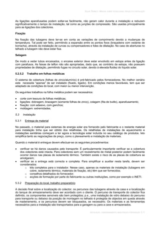 SOLAR TÉRMICO - MANUAL SOBRE TECNOLOGIAS, PROJECTO E INSTALAÇÃO
INSTALAÇÃO, COMISSIONAMENTO, MANUTENÇÃO E REPARAÇÃO 5.11
As ligações aparafusadas podem soltar-se facilmente, não geram calor durante a instalação e reduzem
significativamente o tempo de instalação, tal como as junções de compressão. São usadas principalmente
para as ligações dos colectores.
Fixação
Na fixação das tubagens deve ter-se em conta as variações de comprimento devido a mudanças de
temperatura. Tal pode ser feito, permitindo a expansão entre os pontos fixos (braçadeira com vedante de
borracha), através da instalação de curvas ou compensadores e foles de dilatação. No caso de aberturas no
telhado a tubagem não deve estar fixa.
Selagem
De modo a vedar tubos encaixados, o encaixe exterior deve estar envolvido em estopa antes da ligação
com parafusos. As faixas de teflon não são apropriadas, dado que, ao contrário da estopa, não possuem
propriedades de dilatação, permitindo fugas no circuito solar, devido à elevada fluidez do líquido solar.
5.2.5.2 Trabalho em folhas metálicas
O sistema de cobertura (folhas de zinco/alumínio) é pré-fabricado pelos fornecedores. No melhor cenário
este necessita “apenas” de ser instalado (fixado, ligado). Em condições menos favoráveis, tem que ser
adaptado às condições do local, com maior ou menor intervenção.
Os seguintes trabalhos na folha metálica podem ser necessários:
corte com tesoura de folhas metálicas;
ligações: dobragem, brazagem (somente folhas de zinco), colagem (fita de butilo), aparafusamento;
fixação: com adesivo, com ganchos;
moldagem: extremidades.
5.3 Instalação
5.3.1 Entrega de material
No passado, o material para sistemas de energia solar era fornecido pelo fabricante e o restante material
para instalação tinha que ser obtido dos retalhistas. Os retalhistas de instalações de aquecimento e
instalações sanitárias começam a ter agora a tecnologia solar incluída no seu catálogo de produtos. Isto
simplifica tanto as negociações de preço, como o planeamento e instalação de materiais.
Quando o material é entregue devem efectuar-se os seguintes procedimentos:
verificar se há danos causados pelo transporte: É particularmente importante verificar se a cobertura
dos colectores está intacta. Para colectores sem um revestimento de metal posterior podem facilmente
ocorrer danos nas placas de isolamento térmico. Também existe o risco de as placas de cobertura se
amolgarem;
verificar se a entrega está correcta e completa. Para simplificar e auxiliar nesta tarefa, devem ser
considerados:
o kits completos para o instalador. Nesse caso, apenas os materiais de instalação (tubagens em
cobre, isolamento térmico, materiais de fixação, etc) têm que ser fornecidos;
o conselhos detalhados do fornecedor;
o acções de formação por parte do fabricante ou outras instituições, como por exemplo o INETI.
5.3.2 Preparação do local, trabalho preparatório
A decisão final sobre a localização do colector, os percursos das tubagens através da casa e a localização
do tanque de armazenamento deve ser acordado com o cliente. O percurso de transporte do colector fica
definido, os componentes sensíveis são bem protegidos; p.e., uma instalação de vidro debaixo do percurso
para transporte ou debaixo da posição de montagem no telhado é protegida de objectos em queda através
de madeiramento, e os percursos devem ser bloqueados, se necessário. Os materiais e as ferramentas
necessários para a instalação são transportados para a garagem ou para a cave e armazenados.
 